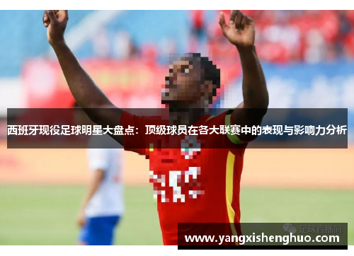 西班牙现役足球明星大盘点：顶级球员在各大联赛中的表现与影响力分析