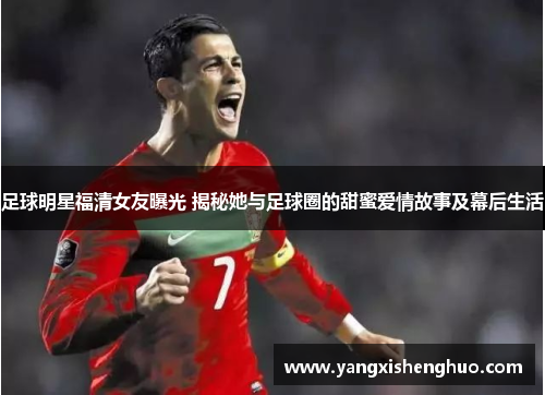 足球明星福清女友曝光 揭秘她与足球圈的甜蜜爱情故事及幕后生活