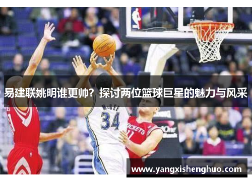 易建联姚明谁更帅？探讨两位篮球巨星的魅力与风采