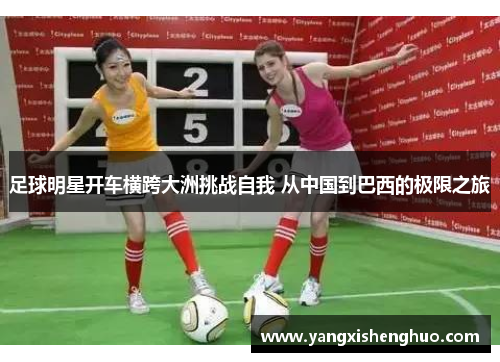 足球明星开车横跨大洲挑战自我 从中国到巴西的极限之旅