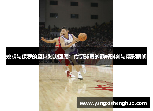 姚明与保罗的篮球对决回顾：传奇球员的巅峰时刻与精彩瞬间