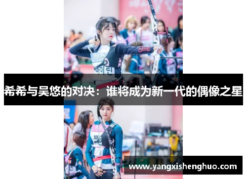 希希与吴悠的对决：谁将成为新一代的偶像之星